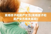 离婚孩子和房产女方(离婚孩子和房产女方有关系吗)