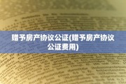 赠予房产协议公证(赠予房产协议公证费用)