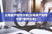 父母房产如何分配(父母房产如何分配?案例分享)