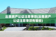 出售房产公证注意事项(出售房产公证注意事项有哪些)