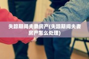 失踪期间夫妻房产(失踪期间夫妻房产怎么处理)