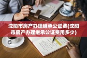 沈阳市房产办理继承公证费(沈阳市房产办理继承公证费用多少)