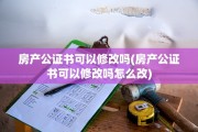 房产公证书可以修改吗(房产公证书可以修改吗怎么改)