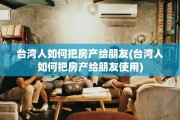 台湾人如何把房产给朋友(台湾人如何把房产给朋友使用)