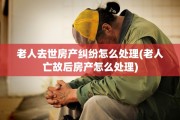 老人去世房产纠纷怎么处理(老人亡故后房产怎么处理)