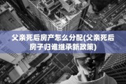 父亲死后房产怎么分配(父亲死后房子归谁继承新政策)