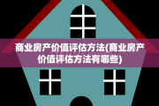 商业房产价值评估方法(商业房产价值评估方法有哪些)