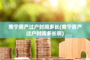 南宁房产过户时间多长(南宁房产过户时间多长啊)