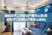 商业房产二手房过户费怎么算(商业房产二手房过户费怎么算的)