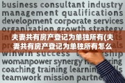 夫妻共有房产登记为单独所有(夫妻共有房产登记为单独所有怎么办)