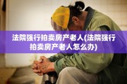 法院强行拍卖房产老人(法院强行拍卖房产老人怎么办)