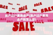 房产过户费用遗产(房产过户费用遗产税怎么算)