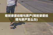婚前婆婆给赠与房产(婚前婆婆给赠与房产怎么办)