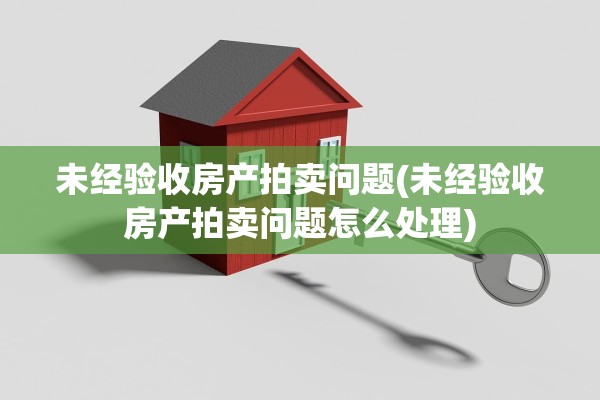 未经验收房产拍卖问题(未经验收房产拍卖问题怎么处理)