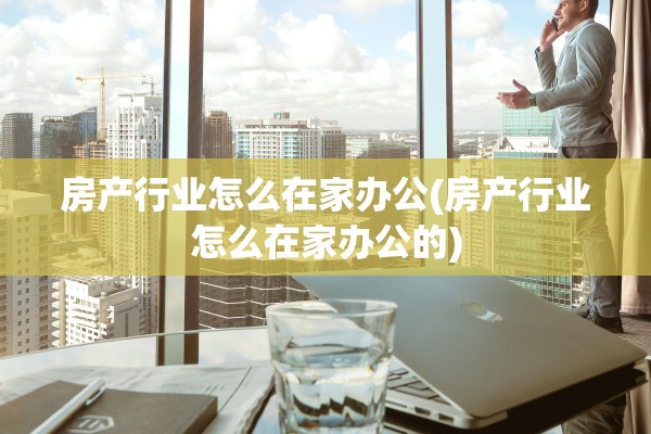 房产行业怎么在家办公(房产行业怎么在家办公的)