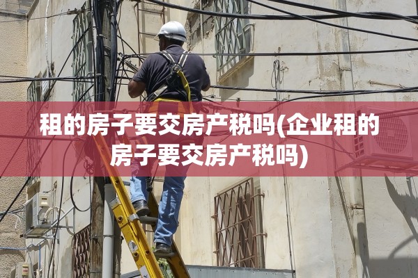 租的房子要交房产税吗(企业租的房子要交房产税吗)