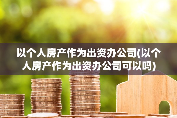 以个人房产作为出资办公司(以个人房产作为出资办公司可以吗)