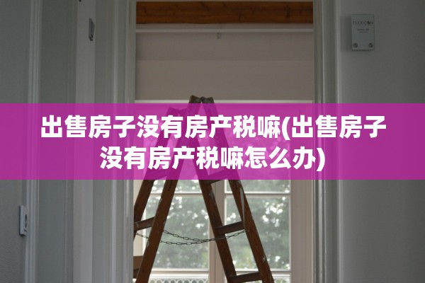 出售房子没有房产税嘛(出售房子没有房产税嘛怎么办)