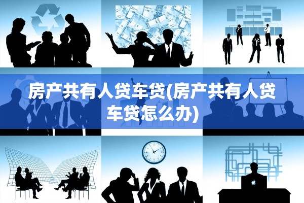 房产共有人贷车贷(房产共有人贷车贷怎么办)