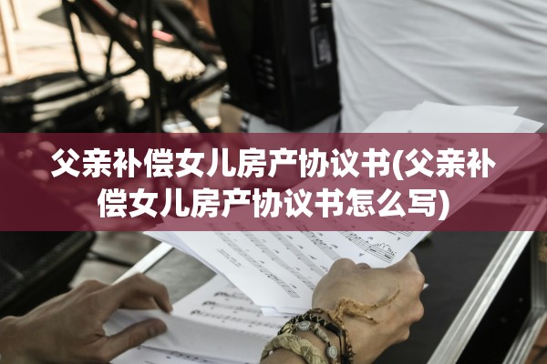 父亲补偿女儿房产协议书(父亲补偿女儿房产协议书怎么写)