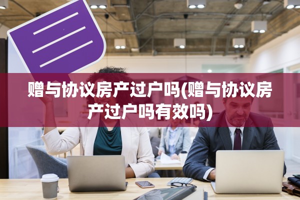 赠与协议房产过户吗(赠与协议房产过户吗有效吗)