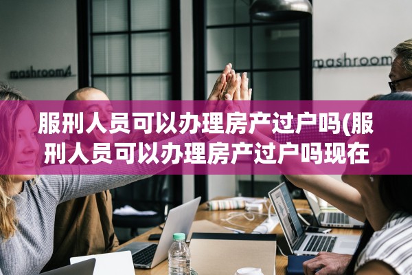 服刑人员可以办理房产过户吗(服刑人员可以办理房产过户吗现在)