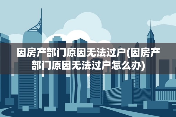 因房产部门原因无法过户(因房产部门原因无法过户怎么办)