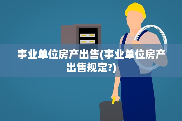 事业单位房产出售(事业单位房产出售规定?)