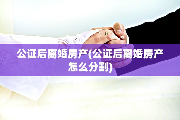 公证后离婚房产(公证后离婚房产怎么分割)