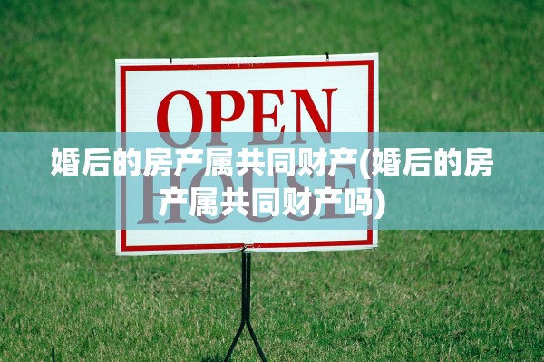 婚后的房产属共同财产(婚后的房产属共同财产吗)