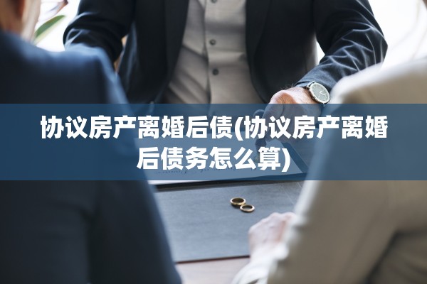 协议房产离婚后债(协议房产离婚后债务怎么算)