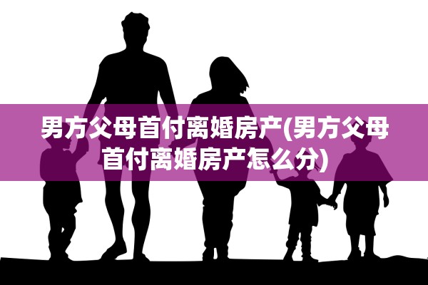 男方父母首付离婚房产(男方父母首付离婚房产怎么分)