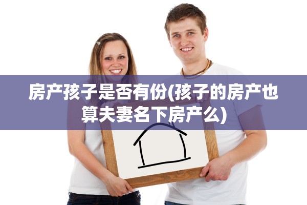 房产孩子是否有份(孩子的房产也算夫妻名下房产么)