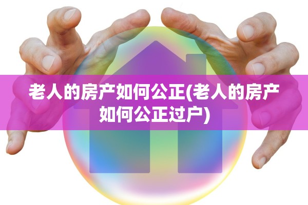 老人的房产如何公正(老人的房产如何公正过户)