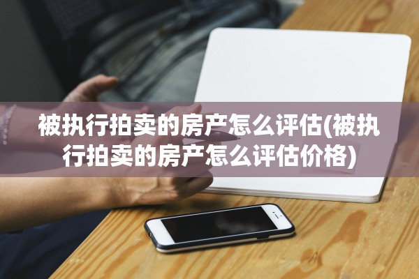 被执行拍卖的房产怎么评估(被执行拍卖的房产怎么评估价格)