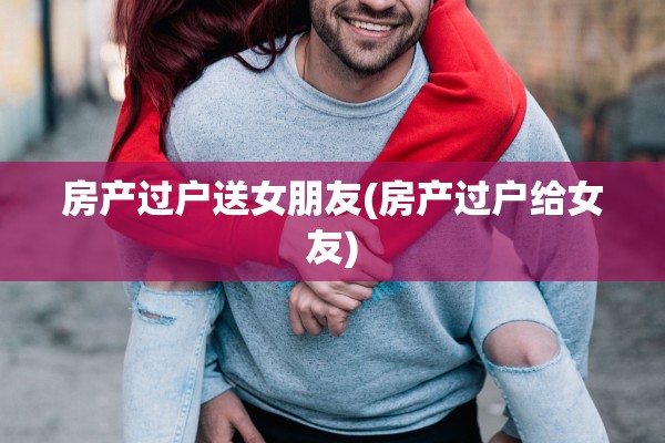 房产过户送女朋友(房产过户给女友)