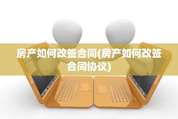 房产如何改签合同(房产如何改签合同协议)