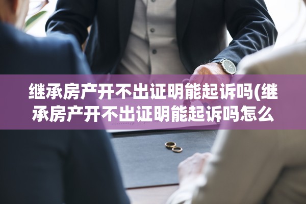 继承房产开不出证明能起诉吗(继承房产开不出证明能起诉吗怎么办)