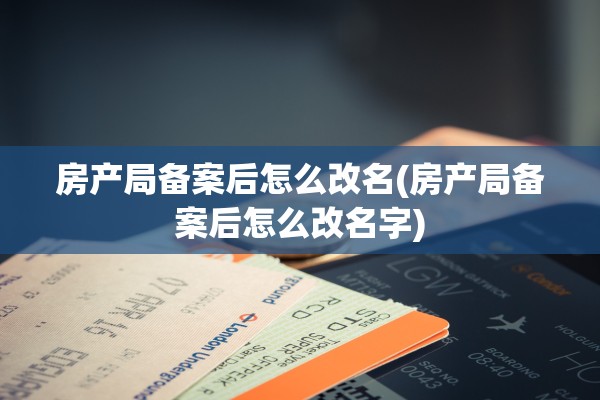 房产局备案后怎么改名(房产局备案后怎么改名字)