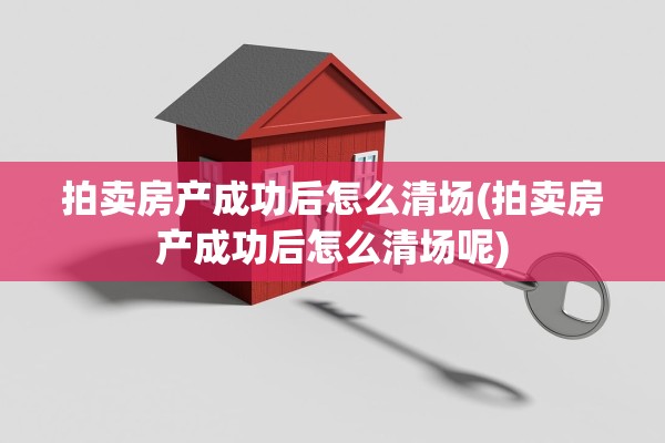 拍卖房产成功后怎么清场(拍卖房产成功后怎么清场呢)