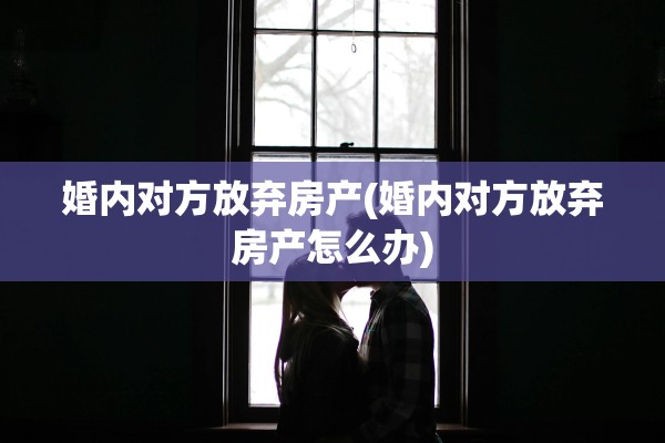 婚内对方放弃房产(婚内对方放弃房产怎么办)