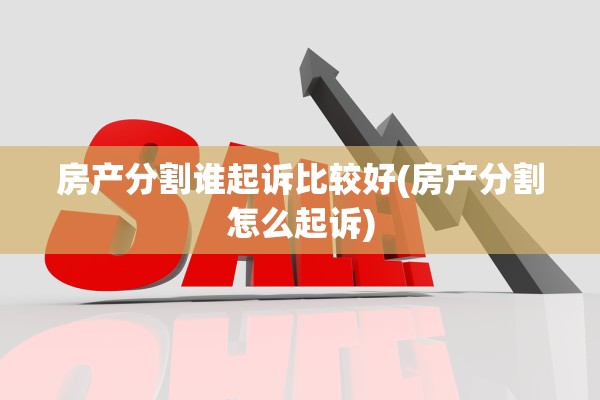 房产分割谁起诉比较好(房产分割怎么起诉)