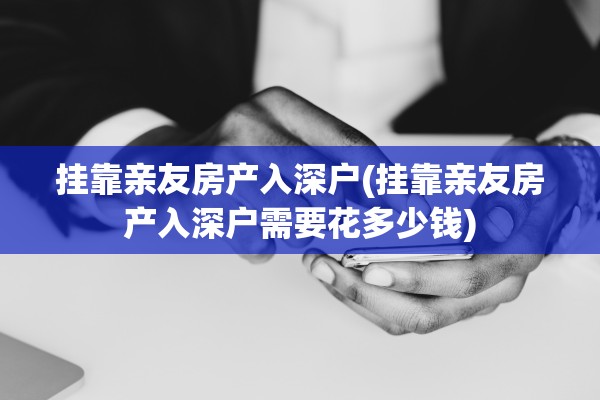 挂靠亲友房产入深户(挂靠亲友房产入深户需要花多少钱)