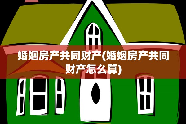 婚姻房产共同财产(婚姻房产共同财产怎么算)