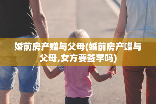 婚前房产赠与父母(婚前房产赠与父母,女方要签字吗)