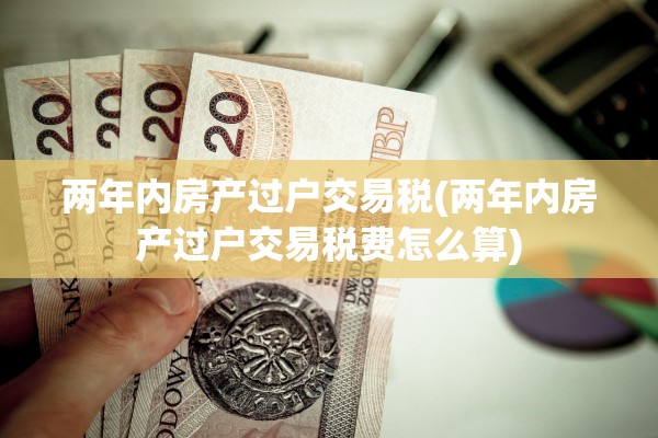 两年内房产过户交易税(两年内房产过户交易税费怎么算)