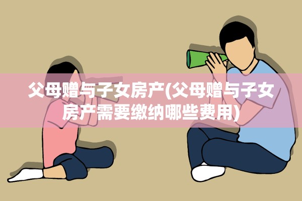 父母赠与子女房产(父母赠与子女房产需要缴纳哪些费用)