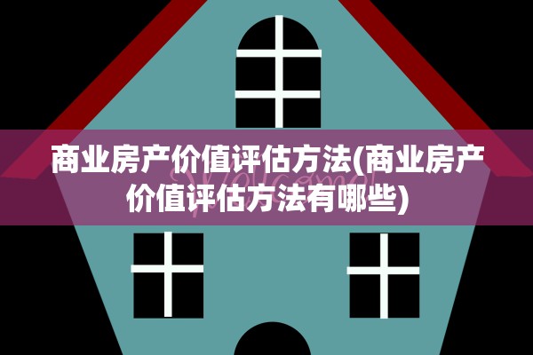商业房产价值评估方法(商业房产价值评估方法有哪些)