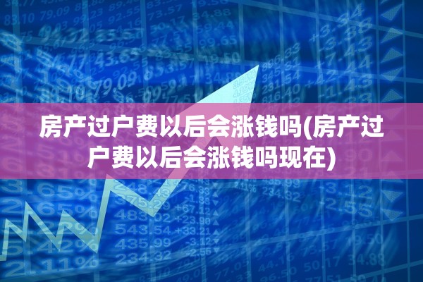 房产过户费以后会涨钱吗(房产过户费以后会涨钱吗现在)