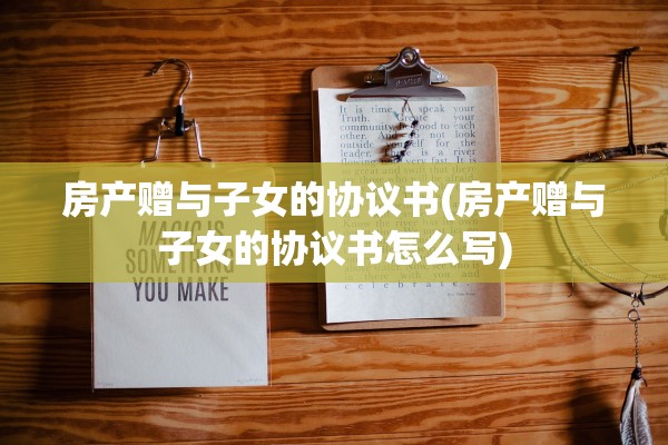 房产赠与子女的协议书(房产赠与子女的协议书怎么写)
